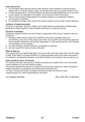 Page 286
281
ViewSonic
  Pro9500
How to get service: 
1. 
    For information about receiving service under warranty, contact ViewSonic Customer Support 
(please refer to “Customer Support” page). You will need to provide your product’s serial number.
2. 
 
 To obtain warranted service, you will be required to provide (a) the original dated sales slip, (b) your name, 
(c) your address, (d) a description of the problem, and (e) the serial number of the product.
3.     Take or ship the product freight prepaid in...