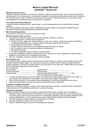 Page 287
282
ViewSonic
  Pro9500
Mexico Limited Warranty
VIEWSONIC® PROJECTOR
What the warranty covers:
ViewSonic warrants its products to be free from defects in material and workmanship, under normal use, during the 
warranty period. If a product proves to be defective in material or workmanship during the warranty period, ViewSonic 
will, at its sole option, repair or replace the product with a like product. Replacement product or parts may include 
remanufactured or refurbished parts or components &...