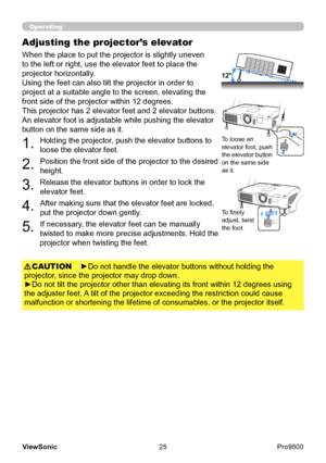 Page 30
25
ViewSonic
  Pro9500
Operating
Adjusting the projector’s elevator
When the place to put the projector is slightly uneven 
to the left or right, use the elevator feet to place the 
projector horizontally. 
Using the feet can also tilt the projector in order to 
project at a suitable angle to the screen, elevating the 
front side of the projector within 12 degrees.
This projector has 2 elevator feet and 2 elevator buttons. 
An elevator foot is adjustable while pushing the elevator 
button on the same...