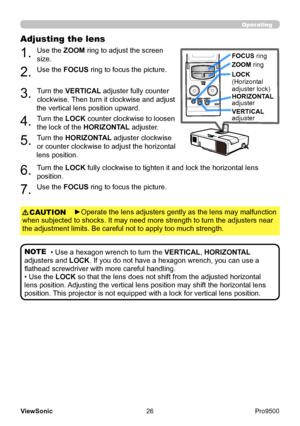 Page 31
26
ViewSonic
  Pro9500
Operating
Adjusting the lens 
1. 
Use the ZOOM ring to adjust the screen 
size.
2. 
Use the FOCUS ring to focus the picture.
3. 
Turn the VERTICAL adjuster fully counter 
clockwise. Then turn it clockwise and adjust 
the vertical lens position upward.
4. 
Turn the LOCK counter clockwise to loosen 
the lock of the HORIZONTAL adjuster.
5. 
Turn the HORIZONTAL adjuster clockwise 
or counter clockwise to adjust the horizontal 
lens position.
LOCK
FOCUS ring
ZOOM  ring
LOCK...