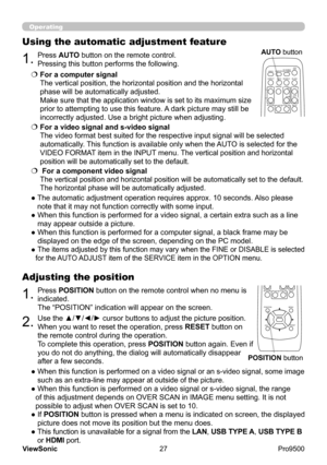 Page 32
27
ViewSonic
  Pro9500
Operating
1.Press POSITION button on the remote control when no menu is 
indicated.  
The “POSITION” indication will appear on the screen.
Adjusting the position
2.Use the ▲/▼/◄/► cursor buttons to adjust the picture position.
When you want to reset the operation, press  RESET button on 
the remote control during the operation.
To complete this operation, press  POSITION button again. Even if 
you do not do anything, the dialog will automatically disappear 
after a few seconds.
●...