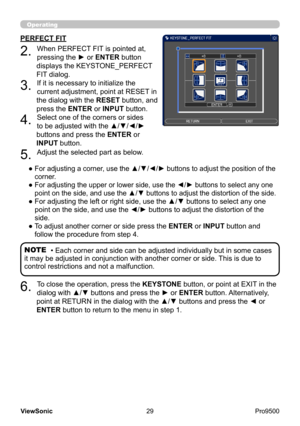 Page 34
29
ViewSonic
  Pro9500
Operating
PERFECT FIT
2. 
When PERFECT FIT is pointed at, 
pressing the ► or ENTER button 
displays the KEYSTONE_PERFECT 
FIT dialog.
3. 
If it is necessary to initialize the 
current adjustment, point at RESET in 
the dialog with the  RESET button, and 
press the ENTER or INPUT button.
4. 
Select one of the corners or sides 
to be adjusted with the ▲/▼/◄/► 
buttons and press the ENTER or 
INPUT button.
5. 
Adjust the selected part as below.
● 
 
For adjusting a corner, use the...