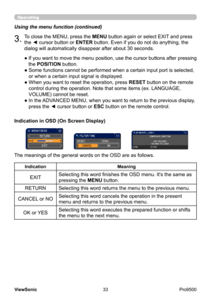 Page 38
33
ViewSonic
  Pro9500
Using the menu function (continued)
3.To close the MENU, press the MENU button again or select EXIT and press 
the ◄ cursor button or ENTER button. Even if you do not do anything, the 
dialog will automatically disappear after about 30 seconds.
●  If you want to move the menu position, use the cursor buttons after pressing 
the POSITION  button.
● 
 Some functions cannot be performed when a certain input port is selected, 
or when a certain input signal is displayed.
● 
 When you...