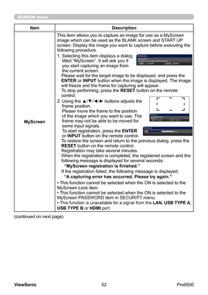 Page 57
52
ViewSonic
  Pro9500
SCREEN menu
Item Description
MyScreen This item allows you to capture an image for use as a MyScreen 
image which can be used as the BLANK screen and START UP 
screen. Display the image you want to capture before executing the 
following procedure.
1. 
 Selecting this item displays a dialog 
titled “MyScreen”. It will ask you if 
you start capturing an image from 
the current screen.
Please wait for the target image to be displayed, and press the 
ENTER or INPUT button when the...