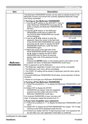 Page 80
75
ViewSonic
  Pro9500
SECURITY menu
Item Description
MyScreen 
PASSWORD
The MyScreen PASSWORD function can be used to prohibit access to the 
MyScreen function and prevent the currently registered MyScreen image 
from being overwritten.
1 Turning on the MyScreen PASSWORD1-1   Use the ▲/▼ buttons on the SECURITY menu to 
select MyScreen PASSWORD and press the ► 
button to display the MyScreen PASSWORD on/
off menu.
1-2 
 Use the ▲/▼ buttons on the MyScreen 
PASSWORD on/off menu to select ON. 
The ENTER...