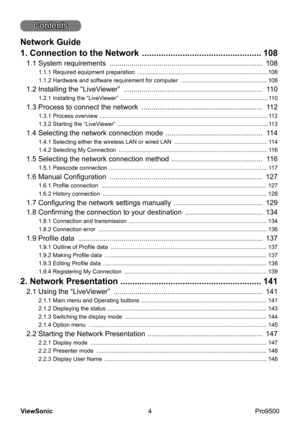 Page 9
4
ViewSonic
  Pro9500
Contents
Network Guide
1. Connection to the Network 
  ..................................................  108
1.1 System requirements   .............................................................................  108
1.1.1 Required equipment preparation   .................................................................................. 108
1.1.2 Hardware and software requirement for computer    ...................................................... 108
1.2 Installing the...