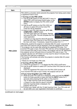 Page 81
76
ViewSonic
  Pro9500
SECURITY menu
Item Description
PIN LOCK
PIN LOCK is a function which prevents the projector from being used unless 
a registered Code is input.
1 Turning on the PIN LOCK1-1   Use the ▲/▼ buttons on the SECURITY menu to 
select PIN LOCK and press the ► button or the 
ENTER button to display the PIN LOCK on/off 
menu.
1-2 
 Use the ▲/▼ buttons on the PIN LOCK on/
off menu to select ON and the Enter PIN 
Code box will be displayed. 
1-3 
 Input a 4 part PIN code using the ▲/▼/◄/►,...