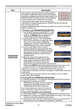 Page 82
77
ViewSonic
  Pro9500
SECURITY menu
Item Description
TRANSITION  DETECTOR
If this function is set to ON when the vertical angle of 
the projector or MIRROR setting at which the projector 
is turned on is different than the previously recorded, the 
TRANSITION DETECTOR ON alarm will be displayed 
and the projector will not display the input signal.
• To display the signal again, set this function OFF.
• After about 5 minutes of displaying the TRANSITION DETECTOR ON 
alarm, the lamp will turn off.
•...