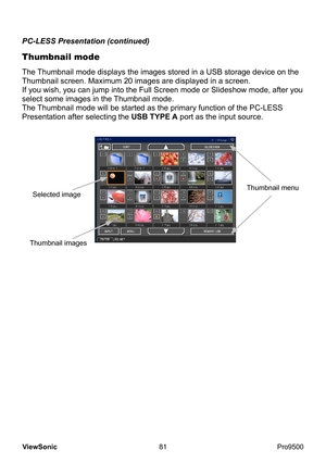 Page 86
81
ViewSonic
  Pro9500
Thumbnail mode
PC-LESS Presentation (continued)
The Thumbnail mode displays the images stored in a USB storage device on the 
Thumbnail screen. Maximum 20 images are displayed in a screen.
If you wish, you can jump into the Full Screen mode or Slideshow mode, after you 
select some images in the Thumbnail mode.
The Thumbnail mode will be started as the primary function of the PC-LESS 
Presentation after selecting the USB TYPE A port as the input source.
Thumbnail menuSelected...