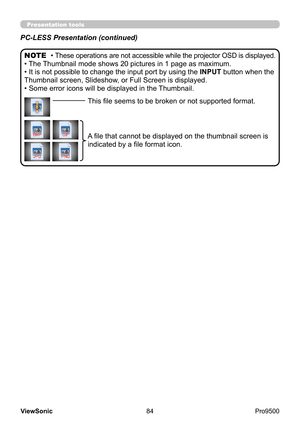 Page 89
84
ViewSonic
  Pro9500
Presentation tools
PC-LESS Presentation (continued)
• These operations are not accessible while the projector OSD is displayed.
• The Thumbnail mode shows 20 pictures in 1 page as maximum.
• It is not possible to change the input port by using the  INPUT button when the 
Thumbnail screen, Slideshow, or Full Screen is displayed.
• Some error icons will be displayed in the Thumbnail. NOTE
This file seems to be broken or not supported format.
A file that cannot be displayed on the...