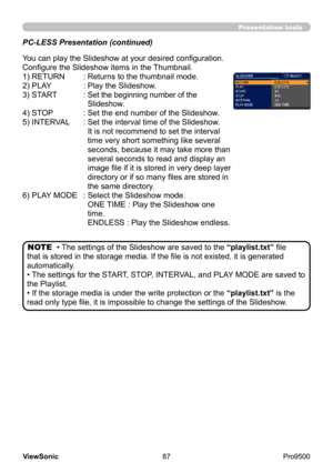 Page 92
87
ViewSonic
  Pro9500
Presentation tools
PC-LESS Presentation (continued)
You can play the Slideshow at your desired configuration. 
Configure the Slideshow items in the Thumbnail.
1) RETURN
   : 
Returns to the thumbnail mode.  
2) PLAY
 
 : 
 
Play the Slideshow.
3) START 
 
 : 
 
Set the beginning number of the 
Slideshow.
4) STOP     : Set the end number of the Slideshow.
5) INTERVAL    : Set the interval time of the Slideshow. 
 
     It is not recommend to set the interval 
time very short...