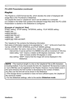 Page 93
88
ViewSonic
  Pro9500
Presentation tools
PC-LESS Presentation (continued)
Playlist
The Playlist is a DOS format text file, which decides the order of displayed still 
image files in the Thumbnail or Slideshow.
The playlist file name is “playlist.txt” and it can be edited on a computer .  
It is created in the folder that contains the selected image files when the PC-LESS 
Presentation is started or the Slideshow is configured.
[Example of “playlist.txt” files] 
START setting : STOP setting : INTERVAL...