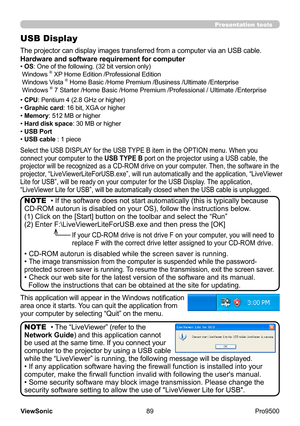 Page 94
89
ViewSonic
  Pro9500
Presentation tools
USB Display
The projector can display images transferred from a computer via an USB cable .
Select the USB DISPLAY for the USB TYPE B item in the OPTION menu. When you 
connect your computer to the USB TYPE B port on the projector using a USB cable, the 
projector will be recognized as a CD-ROM drive on your computer. Then, the software in the 
projector, “LiveViewerLite
ForUSB.exe”, will run automatically and the application, “LiveViewer 

Lite for USB”, will...