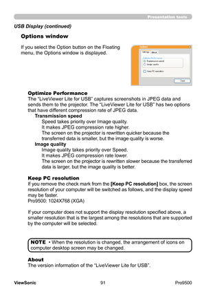 Page 96
91
ViewSonic
  Pro9500
Presentation tools
If you select the Option button on the Floating 
menu, the Options window is displayed.
Optimize Performance
The “LiveViewer Lite for USB” captures screenshots in JPEG data and 
sends them to the projector. The “LiveViewer Lite for USB” has two options 
that have different compression rate of JPEG data. Transmission speedSpeed takes priority over Image quality. 
It makes JPEG compression rate higher.
The screen on the projector is rewritten quicker because the...