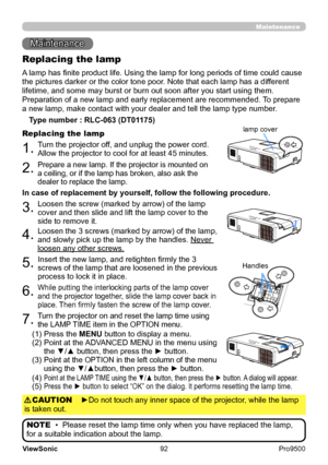 Page 97
92
ViewSonic
  Pro9500
Maintenance 
Maintenance
A lamp has finite product life. Using the lamp for long periods of time could cause 
the pictures darker or the color tone poor. Note that each lamp has a different 
lifetime, and some may burst or burn out soon after you start using them.  
Preparation of a new lamp and early replacement are recommended.  To prepare 
a new lamp, make contact with your dealer and tell the lamp type number .
Replacing the lamp
Type number : RLC-063 (DT01175)
1.Turn the...