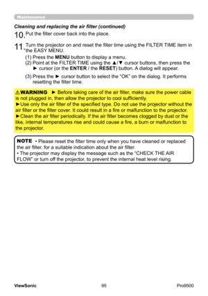 Page 100
95
ViewSonic
  Pro9500
Maintenance
► Before taking care of the air filter, make sure the power cable 
is not plugged in, then allow the projector to cool sufficiently.
►Use only the air filter of the specified type. Do not use the projector without the 
air filter or the filter cover. It could result in a fire or malfunction to the projector.
►Clean the air filter periodically. If the air filter becomes clogged by dust or the 
like, internal temperatures rise and could cause a fire, a burn or...