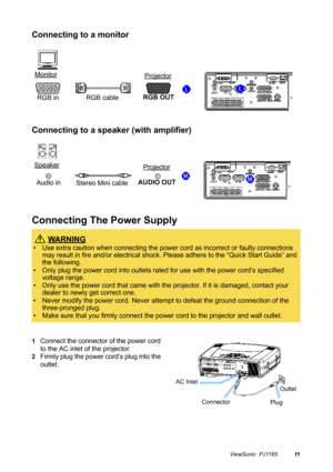 Page 12ViewSonic  PJ116511
Connecting to a monitor
Connecting to a speaker (with amplifier)
Connecting The Power Supply
1Connect the connector of the power cord 
to the AC inlet of the projector.
2Firmly plug the power cord’s plug into the 
outlet.
 WA R N I N G
• Use extra caution when connecting the power cord as incorrect or faulty connections 
may result in fire and/or electrical shock. Please adhere to the “Quick Start Guide” and 
the following.
• Only plug the power cord into outlets rated for use with...