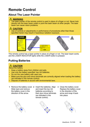 Page 13ViewSonic  PJ116512
Remote Control
About The Laser Pointer
This remote control has a laser pointer in place of a finger or rod. The laser beam works 
and the LASER INDICATOR lights while the LASER button is pressed.
Putting Batteries
 WA R N I N G
• The laser pointer of the remote control is used in place of a finger or rod. Never look 
directly into the laser beam outlet or point the laser beam at other people. The laser 
beam can cause vision problems.
 CAUTION
• Use of controls or adjustments or...