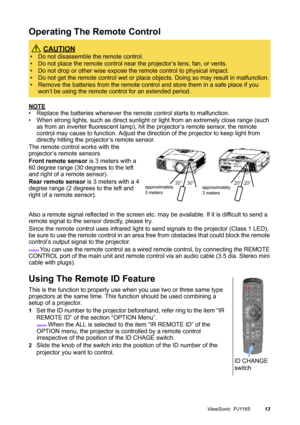 Page 14ViewSonic  PJ116513
Operating The Remote Control
NOTE
• Replace the batteries whenever the remote control starts to malfunction.
• When strong lights, such as direct sunlight or light from an extremely close range (such 
as from an inverter fluorescent lamp), hit the projector’s remote sensor, the remote 
control may cause to function. Adjust the direction of the projector to keep light from 
directly hitting the projector’s remote sensor.
The remote control works with the 
projector’s remote sensors....