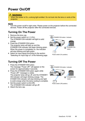 Page 16ViewSonic  PJ116515
Power On/Off
NOTE
• Turn the power on/off in right order. Please power on the projector before the connected 
devices. Power off the projector after the connected devices.
Turning On The Power
1Remove the lens cap.
2Set the power switch to [ | ] (On).
The STANDBY/ON indicator will light to solid 
orange.
3Press the STANDBY/ON button.
The projector lamp will light up and the 
STANDBY/ON indicator will begin blinking green. 
When the power is completely on, the indicator 
will stop...
