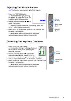 Page 19ViewSonic  PJ116518
Adjusting The Picture Position
memo This function is available only for RGB signals.
Correcting The Keystone Distortion
1Press the POSITION button.
As illustrated on the right, a dialog 
will appear on the screen to aid you 
in adjusting the picture position.
2Use the cursor buttons S/T/W/X to 
adjust the position.
memo When you want to initialize the position, press the 
RESET button during adjustment.
3Press the POSITION button again to close the dialo and 
complete this operation....