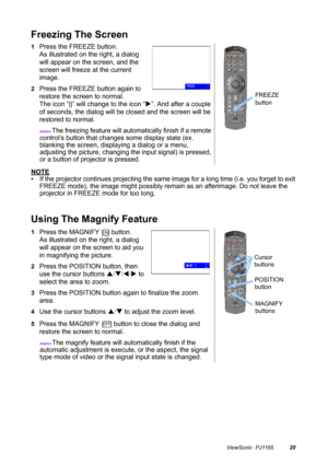 Page 21ViewSonic  PJ116520
Freezing The Screen
NOTE
• If the projector continues projecting the same image for a long time (i.e. you forget to exit 
FREEZE mode), the image might possibly remain as an afterimage. Do not leave the 
projector in FREEZE mode for too long.
Using The Magnify Feature
1Press the FREEZE button.
As illustrated on the right, a dialog 
will appear on the screen, and the 
screen will freeze at the current 
image.
2Press the FREEZE button again to 
restore the screen to normal.
The icon...