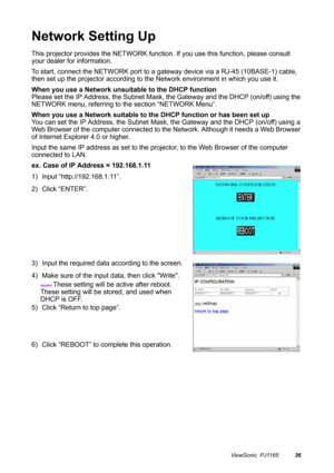 Page 37ViewSonic  PJ116536
Network Setting Up
This projector provides the NETWORK function. If you use this function, please consult 
your dealer for information.
To start, connect the NETWORK port to a gateway device via a RJ-45 (10BASE-1) cable, 
then set up the projector according to the Network environment in which you use it.
When you use a Network unsuitable to the DHCP function
Please set the IP Address, the Subnet Mask, the Gateway and the DHCP (on/off) using the 
NETWORK menu, referring to the section...