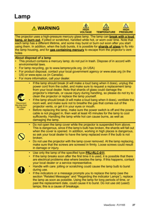 Page 38ViewSonic  PJ116537
Lamp
 WA R N I N GHIGH 
VOLTAGEHIGH 
TEMPERATUREHIGH 
PRESSURE
The projector uses a high-pressure mercury glass lamp. The lamp can break with a loud 
bang, or burn out, if jolted or scratched, handled while hot, or worn over time. Note that 
each lamp has a different lifetime, and some may burst or burn out soon after you start 
using them. In addition, when the bulb bursts, it is possible for shards of glass
 to fly into 
the lamp housing, and for gas containing mercury
 to escape...