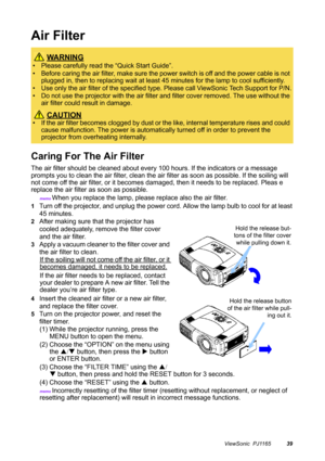 Page 40ViewSonic  PJ116539
Air Filter
Caring For The Air Filter
The air filter should be cleaned about every 100 hours. If the indicators or a message 
prompts you to clean the air filter, clean the air filter as soon as possible. If the soiling will 
not come off the air filter, or it becomes damaged, then it needs to be replaced. Pleas e 
replace the air filter as soon as possible.
memo When you replace the lamp, please replace also the air filter.
1Turn off the projector, and unplug the power cord. Allow the...