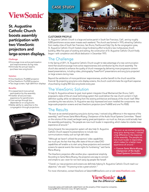 Page 1Case study
Challenge
•	Encourage	more	active	participation	and	responsiveness	during	mass
•	Eliminate	the	annual	need	to	 purchase	new	song	books
	
solution
•	One	ViewSonic	Pro8400	projector
•	One	ViewSonic	Pro9500	projector
•	Two	large-screen,	high-definition	displays
Benefits
•	Increased	(and	more	active)	 participation	by	the	assembly
•	A	better	all-around	mass	 experience	for	parishioners
•	Cost-savings	through	less	 dependence	on	song	books
•	Better	ability	to	catechize	to	the	 congregation	through...