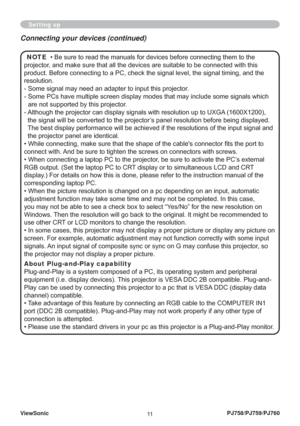 Page 16ViewSonic
11PJ758/PJ759/PJ760
Setting up
NOTE  • Be sure to read the manuals for devices before connecting them to the 
projector, and make sure that all the devices are suitable to be connected with this 
product. Before connecting to a PC, check the signal level, the signal timing, and the 
resolution.
-  Some signal may need an adapter to input this projector.
-  Some PCs have multiple screen display modes that may include some signals which 
are not supported by this projector. 
-  Although the...