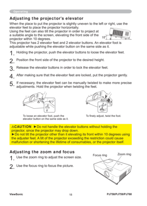 Page 23ViewSonic
18PJ758/PJ759/PJ760
Adjusting the zoom and focus
1. Use the zoom ring to adjust the screen size. 
2. Use the focus ring to focus the picture.
Operating
Focus ringZoom ring
Adjusting the projectors elevator
When the place to put the projector is slightly uneven to the left or right, use the 
elevator feet to place the projector horizontally. 
Using the feet can also tilt the projector in order to project at 
a suitable angle to the screen, elevating the front side of the 
projector within 10...