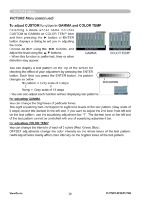 Page 33ViewSonic
28PJ758/PJ759/PJ760
PICTURE Menu
To adjust CUSTOM function in GAMMA and COLOR TEMP
Selecting a mode whose name includes 
CUSTOM in GAMMA or COLOR TEMP item 
and then pressing the ► button or ENTER 
button displays a dialog to aid you in adjusting 
the mode.
Choose an item using the ◄/► buttons, and 
adjust the level using the ▲/▼ buttons.
• When this function is performed, lines or other 
distortion may appear.
You can display a test pattern on the top of the screen for 
checking the effect of...