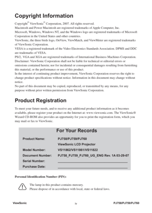 Page 5ViewSonic
ivPJ758/PJ759/PJ760
Copyright Information
Copyright© ViewSonic© Corporation, 2007. All rights reserved.
Macintosh and Power Macintosh are registered trademarks of Apple Computer, Inc.
Microsoft, Windows, Windows NT, and the Windows logo are registered trademarks of Microsoft 
Corporation in the United States and other countries.
ViewSonic, the three birds logo, OnView, ViewMatch, and ViewMeter are registered trademarks 
of ViewSonic Corporation.
VESA is a registered trademark of the Video...