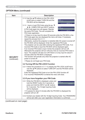 Page 53ViewSonic
48PJ758/PJ759/PJ760
Item Description
SECURITY
(continued)
3.1-2  Use the ▲/▼ buttons on the PIN LOCK 
on/off menu to select TURN ON and the 
PIN BOX will be displayed. 
3.1-3    Input a 4 part PIN Code using the ▲, ▼, 
◄, ►, COMPUTER and INPUT buttons.
A PIN Code again box will appear. Reenter 
the same PIN Code. This will complete the 
PIN Code registration.
• If there is no key input for about 55 seconds while the PIN BOX or the 
PIN Code again box are displayed the menu will close. If...