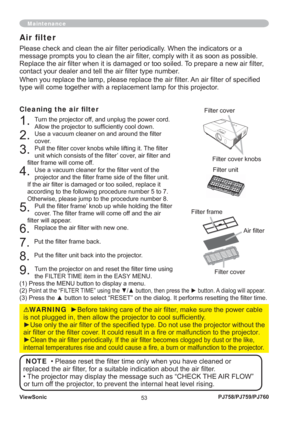 Page 58ViewSonic
53PJ758/PJ759/PJ760
Please check and clean the air ﬁ lter periodically. When the indicators or a 
message prompts you to clean the air ﬁ lter, comply with it as soon as possible. 
Replace the air ﬁ lter when it is damaged or too soiled. To prepare a new air ﬁ lter, 
contact your dealer and tell the air ﬁ lter type number.
When you replace the lamp, please replace the air ﬁ lter. An air ﬁ lter of speciﬁ ed 
type will come together with a replacement lamp for this projector.
Cleaning the air ﬁ...