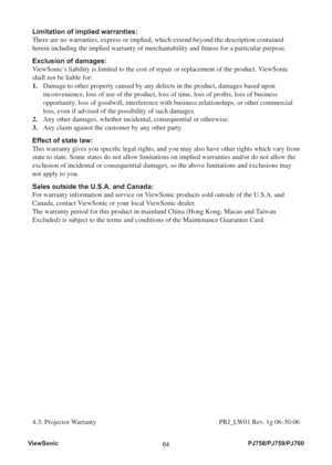 Page 69ViewSonic
64PJ758/PJ759/PJ760
Limitation of implied warranties: 
There are no warranties, express or implied, which extend beyond the description contained 
herein including the implied warranty of merchantability and ﬁ tness for a particular purpose. 
Exclusion of damages: 
ViewSonic’s liability is limited to the cost of repair or replacement of the product. ViewSonic 
shall not be liable for: 
1.    Damage to other property caused by any defects in the product, damages based upon 
inconvenience, loss...