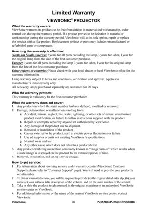 Page 32
ViewSonic26PJ557DC/PJ559DC/PJ560DC

Limited Warranty
VIEWSONIC® PROJECTOR
What the warranty covers: 
ViewSonic warrants its products to be free from defects in material and w\
orkmanship, under 
normal use, during the warranty period. If a product proves to be defect\
ive in material or 
workmanship during the warranty period, ViewSonic will, at its sole option, repair or replace 
the product with a like product. Replacement product or parts may includ\
e remanufactured or 
refurbished parts or...