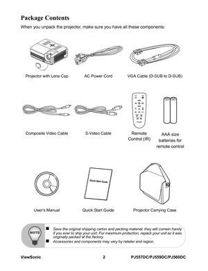 Page 8ViewSonic 2 PJ557DC/PJ559DC/PJ560DC
Package Contents
When you unpack the projector, make sure you have all these components:
Projector with Lens Cap AC Power Cord VGA Cable (D-SUB to D-SUB)
Composite Video Cable S-Video Cable
Remote 
Control (IR) AAA size 
batteries for 
remote control
User’s Manual Quick Start Guide Projector Carrying Case
„Save the original shipping carton and packing material; they will comein handy
if you ever to ship your unit. For maximum protection, repack your unit as it was...