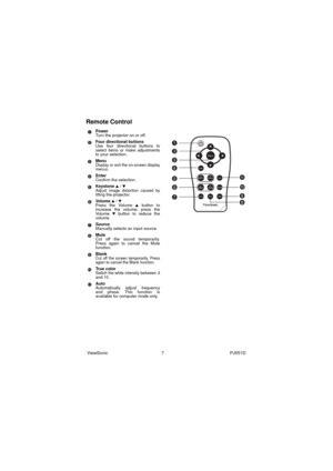 Page 13ViewSonic                                           7                                                     PJ551D
Remote Control
Power
Turn the projector on or off.
Four directional buttons
Use four directional buttons to
select items or make adjustments
to your selection.
Menu
Display or exit the on-screen display
menus.
Enter
Confirm the selection.
Keystone 
S / TAdjust image distortion caused by
tilting the projector.
Vo l u m e  
S / TPress the Volume S button to
increase the volume; press the
Vo l u...