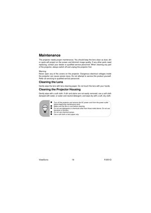 Page 24ViewSonic                                          18                                                      PJ551D
Maintenance
The projector needs proper maintenance. You should keep the lens clean as dust, dirt
or spots will project on the screen and diminish image quality. If any other parts need
replacing, contact your dealer or qualified service personnel. When cleaning any part
of the projector, always switch off and unplug the projector first.
Warning:
Never open any of the covers on the projector....