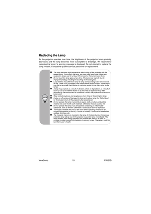 Page 25ViewSonic                                           19                                                     PJ551D
Replacing the Lamp
As the projector operates over time, the brightness of the projector lamp gradually
decreases and the lamp becomes more susceptible to breakage. We recommend
replacing the lamp if a warning message is displayed. Do not attempt to replace the
lamp yourself. Contact the qualified service personnel for replacement.
„The lamp becomes high temperature after turning off the...