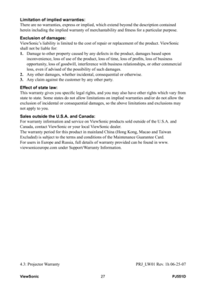 Page 33
PJ551DViewSonic27

Limitation of implied warranties: 
There are no warranties, express or implied, which extend beyond the des\
cription contained 
herein including the implied warranty of merchantability and fitness for a particular purpose. 
Exclusion of damages: 
ViewSonic’s liability is limited to the cost of repair or replacement of the produ\
ct. ViewSonic 
shall not be liable for: 
1.    Damage to other property caused by any defects in the product, damages based upon 
inconvenience, loss of use...