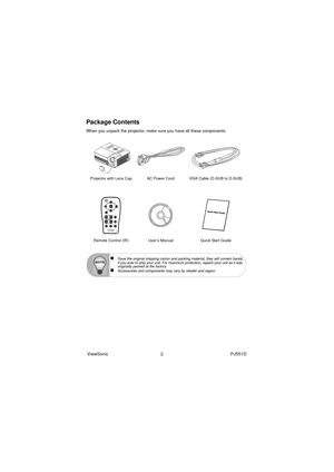 Page 8ViewSonic                                          2                                                      PJ551D
Package Contents
When you unpack the projector, make sure you have all these components:
Projector with Lens Cap AC Power Cord VGA Cable (D-SUB to D-SUB)
Remote Control (IR)  User’s Manual Quick Start Guide
„Save the original shipping carton and packing material; they will comein handy
if you ever to ship your unit. For maximum protection, repack your unit as it was
originally packed at the...