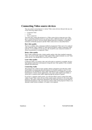 Page 19ViewSonic                                                13                                                PJ513D/PJ513DB 
Connecting Video source devices
You can connect your projector to various Video source devices that provide any one 
of the following output sockets:
• Component Video
•S-Video
• Video (composite)
You need only connect the projector to a Video source device using just one of the 
above connecting methods, however each provides a different level of video quality. 
The method you...