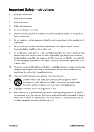 Page 3
PJ513D/PJ513DBViewSonicii

Important Safety Instructions
1.  Read these instructions.
2.  Keep these instructions.
3.  Heed all warnings.
4.  Follow all instructions.
5.  Do not use this unit near water.
6.    Clean with a soft, dry cloth. If still not clean, see “Cleaning the D\
isplay” in this guide for 
further instructions.
7.   
Do not block any ventilation openings. Install the unit in accordance wi\
th the manufacturer’s 
instructions.
8.    Do not install near any heat sources such as radiators,...