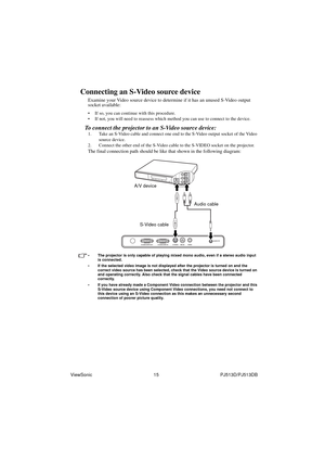 Page 21ViewSonic                                                15                                                PJ513D/PJ513DB 
Connecting an S-Video source device
Examine your Video source device to determine if it has an unused S-Video output 
socket available: 
• If so, you can continue with this procedure.
• If not, you will need to reassess which method you can use to connect to the device.
To connect the projector to an S-Video source device:
1. Take an S-Video cable and connect one end to the S-Video...