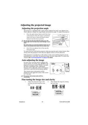 Page 25ViewSonic                                                19                                                PJ513D/PJ513DB 
Adjusting the projected image
Adjusting the projection angle
The projector is equipped with 1 quick-release adjuster foot and 1 rear adjuster foot. 
These adjusters change the image height and projection angle. To adjust the projector:
1. Press the quick-release button and lift the front 
of the projector. Once the image is positioned 
where you want it, release the quick-release...