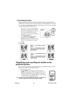 Page 26ViewSonic                                                20                                                PJ513D/PJ513DB
Correcting keystone
Keystoning refers to the situation where the projected image is noticeably wider at 
either the top or bottom. It occurs when the projector is not perpendicular to the screen. 
To correct this, besides adjusting the height of the projector, you will need to manually 
correct it following ONE of these steps.
1. Press   or   on the control panel of 
the projector or...