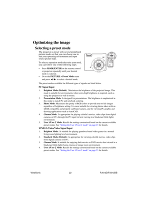 Page 28ViewSonic                                                22                                                PJ513D/PJ513DB
Optimizing the image
Selecting a preset mode
The projector is preset with several predefined 
picture modes so that you can choose one to 
suit your operating environment and input 
source picture type.
To select a operation mode that suits your need, 
you can follow one of the following steps.
• Press MODE/ENTER on the remote control 
or projector repeatedly until your desired 
mode...